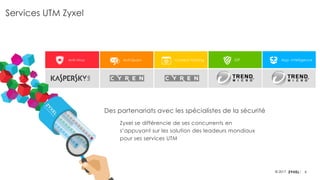 8© 2017
Services UTM Zyxel
Anti-Virus Anti-Spam Content Filtering IDP App. Intelligence
Des partenariats avec les spécialistes de la sécurité
Zyxel se différencie de ses concurrents en
s’appuyant sur les solution des leadeurs mondiaux
pour ses services UTM
 