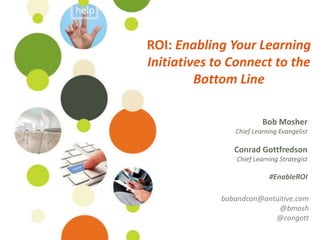 ROI: Enabling Your Learning
Initiatives to Connect to the
         Bottom Line

                          Bob Mosher
                Chief Learning Evangelist

                Conrad Gottfredson
                 Chief Learning Strategist

                            #EnableROI

             bobandcon@ontuitive.com
                           @bmosh
                          @congott
 