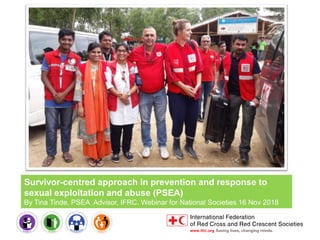 Survivor-centred approach in prevention and response to
sexual exploitation and abuse (PSEA)
By Tina Tinde, PSEA Advisor, IFRC. Webinar for National Societies 16 Nov 2018
 