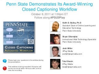 Penn State Demonstrates Its Award-Winning
Closed Captioning Workflow
October 6, 2011 at 1:00pm ET
Follow along #PSU3Play
Keith D. Bailey, Ph.D
Assistant Dean of Online Learning and
Education Technology
Penn State University
Bryan Ollendyke
Instructional Web Technology Specialist
Penn State University
Josh Miller
3Play Media
josh@3playmedia.com
Please type your questions in the window during
the presentation.
This webinar is being recorded. Everyone will
receive an email within 48 hours with a link to
view the recording.

Tole Khesin
3Play Media
tole@3playmedia.com

 