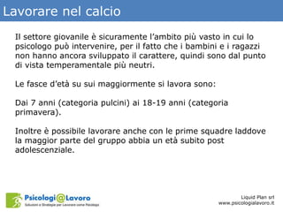 Lavorare nel calcio
Liquid Plan srl
www.psicologialavoro.it
Il settore giovanile è sicuramente l’ambito più vasto in cui lo
psicologo può intervenire, per il fatto che i bambini e i ragazzi
non hanno ancora sviluppato il carattere, quindi sono dal punto
di vista temperamentale più neutri.
Le fasce d’età su sui maggiormente si lavora sono:
Dai 7 anni (categoria pulcini) ai 18-19 anni (categoria
primavera).
Inoltre è possibile lavorare anche con le prime squadre laddove
la maggior parte del gruppo abbia un età subito post
adolescenziale.
 