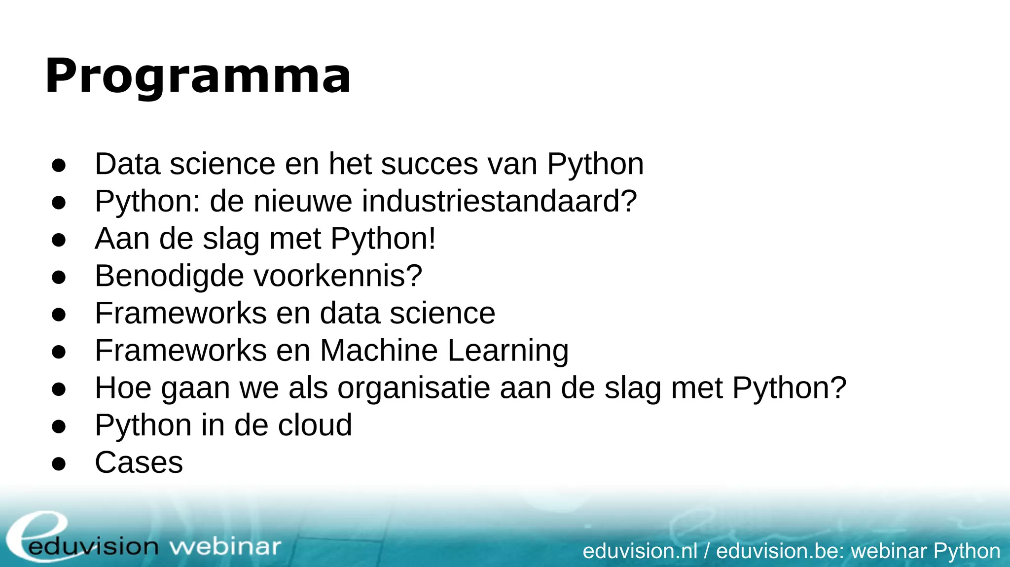 eduvision.nl / eduvision.be: webinar Python Programma ● Data science en het succes van Python ● Python: de nieuwe industriestandaard? ● Aan de slag met Python! ● Benodigde voorkennis? ● Frameworks en data science ● Frameworks en Machine Learning ● Hoe gaan we als organisatie aan de slag met Python? ● Python in de cloud ● Cases 