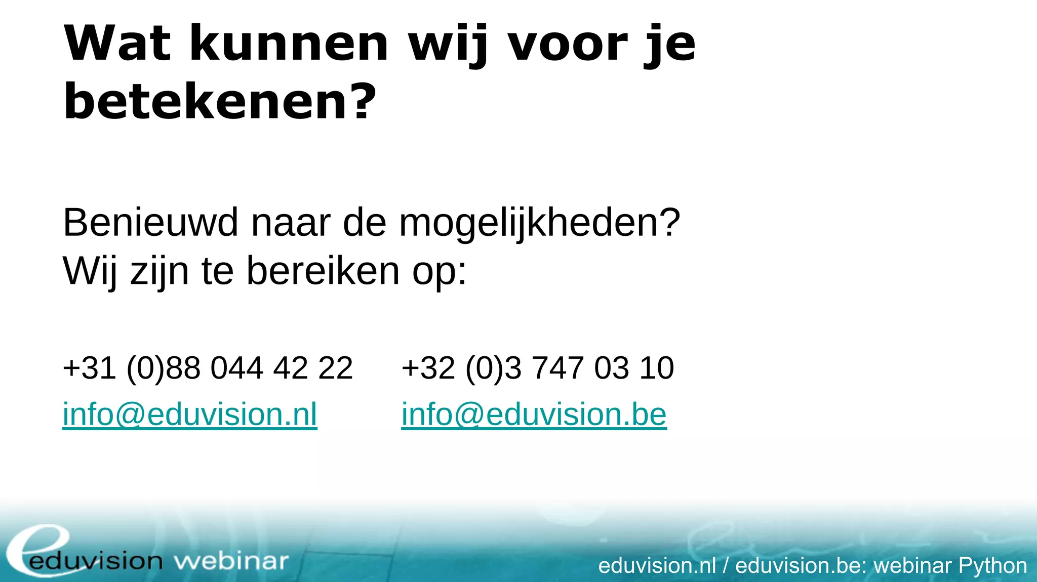eduvision.nl / eduvision.be: webinar Python Wat kunnen wij voor je betekenen? Benieuwd naar de mogelijkheden? Wij zijn te bereiken op: +31 (0)88 044 42 22 +32 (0)3 747 03 10 info@eduvision.nl info@eduvision.be 