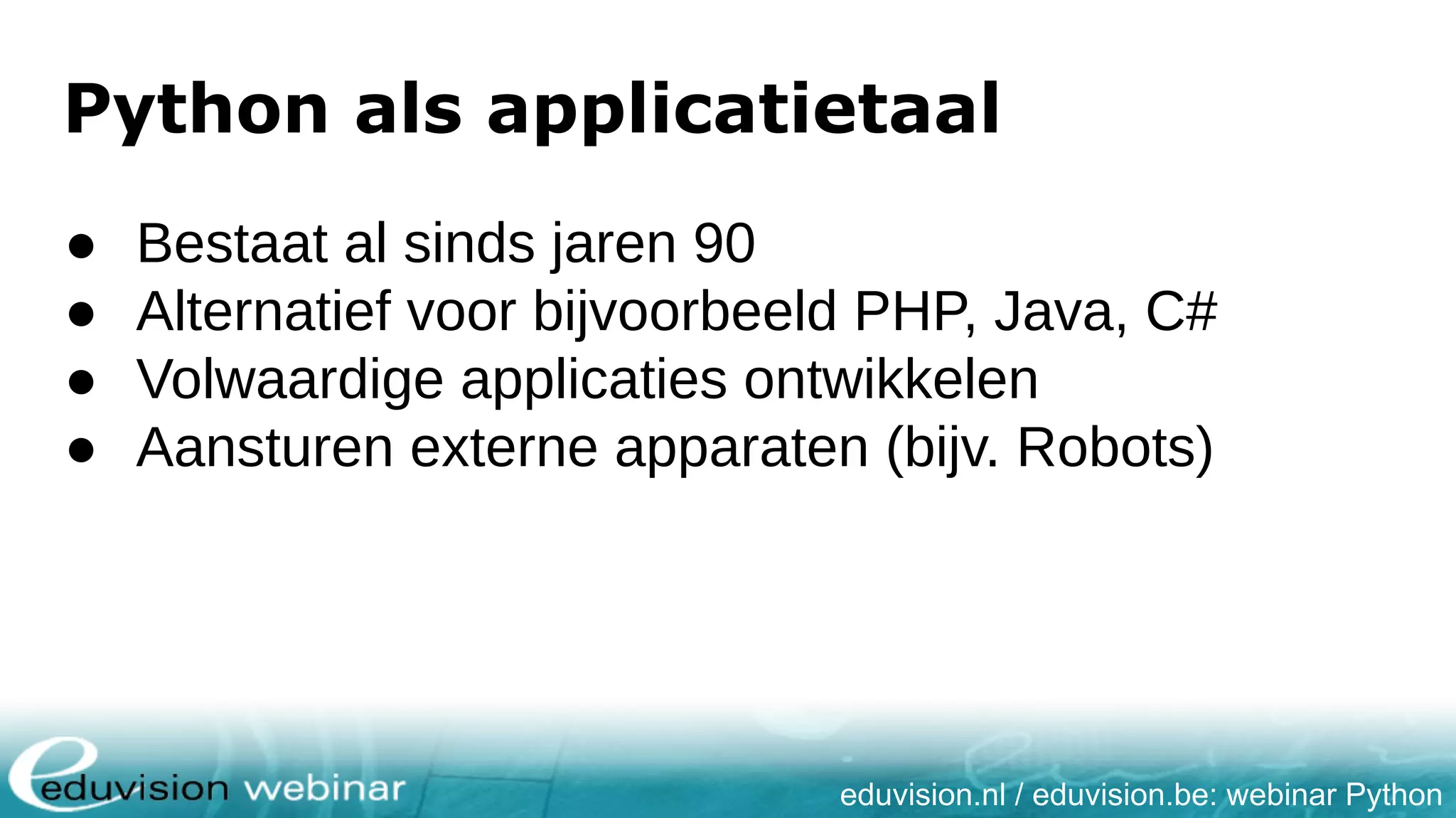 eduvision.nl / eduvision.be: webinar Python Python als applicatietaal ● Bestaat al sinds jaren 90 ● Alternatief voor bijvoorbeeld PHP, Java, C# ● Volwaardige applicaties ontwikkelen ● Aansturen externe apparaten (bijv. Robots) 
