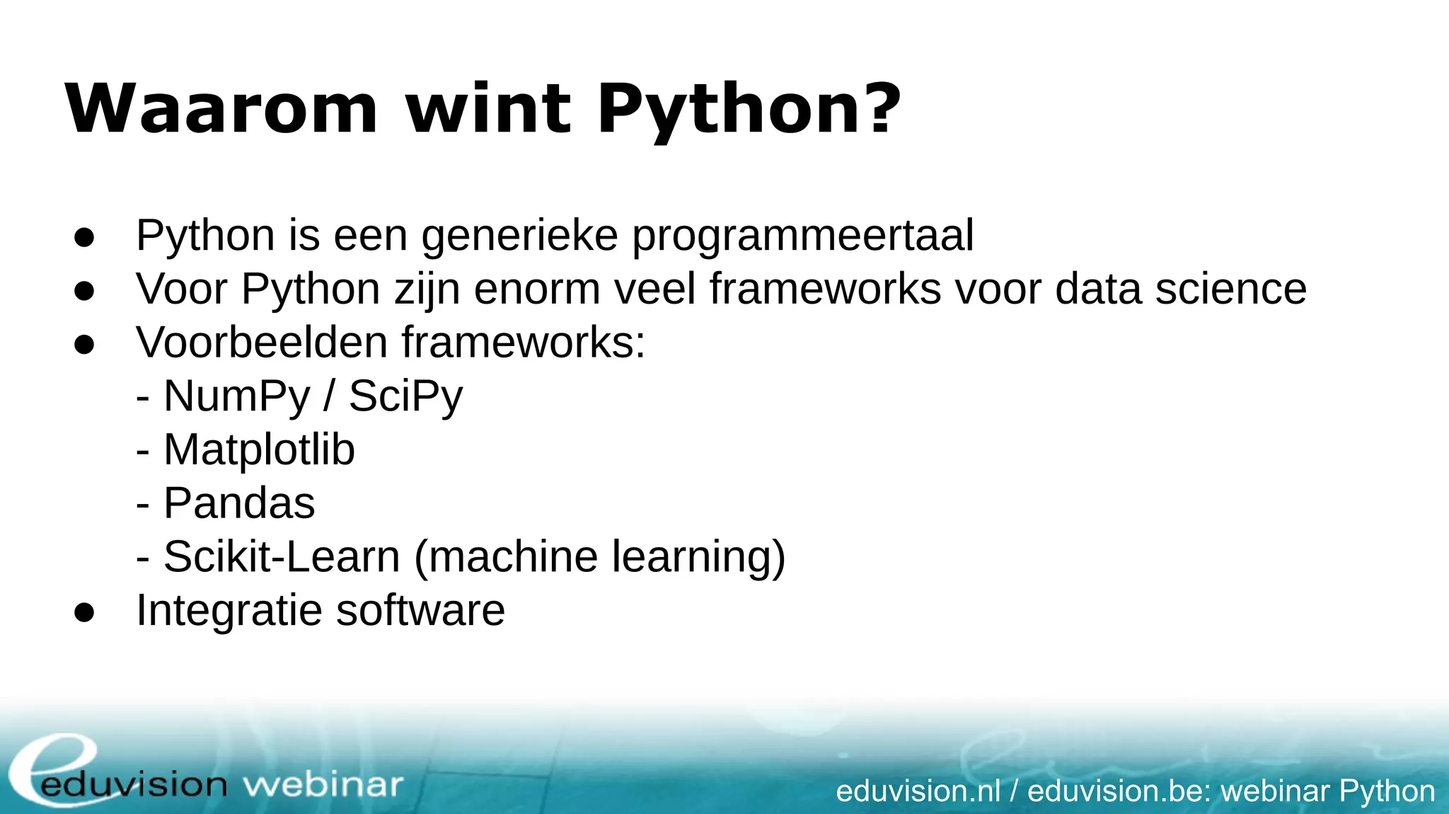 eduvision.nl / eduvision.be: webinar Python Waarom wint Python? ● Python is een generieke programmeertaal ● Voor Python zijn enorm veel frameworks voor data science ● Voorbeelden frameworks: - NumPy / SciPy - Matplotlib - Pandas - Scikit-Learn (machine learning) ● Integratie software 