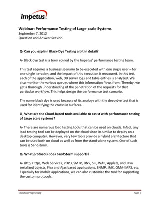 Webinar: Performance Testing of Large-scale Systems
September 7, 2012
Question and Answer Session


Q- Can you explain Black-Dye Testing a bit in detail?

A- Black dye test is a term coined by the Impetus’ performance testing team.

This test requires a business scenario to be executed with one single user – for
one single iteration, and the impact of this execution is measured. In this test,
each of the application, web, DB server logs and table entries is analyzed. We
also monitor the various queues where this information flows from. Thereby, we
get a thorough understanding of the penetration of the requests for that
particular workflow. This helps design the performance test scenario.

The name black dye is used because of its analogy with the deep dye test that is
used for identifying the cracks in surfaces.

Q- What are the Cloud-based tools available to assist with performance testing
of Large scale systems?

A- There are numerous load testing tools that can be used on clouds. Infact, any
load testing tool can be deployed on the cloud since its similar to deploy on a
desktop computer. However, very few tools provide a hybrid architecture that
can be used both on cloud as well as from the stand-alone system. One of such
tools is Sandstorm.

Q- What protocols does SandStorm supports?

A- Http, Https, Web Services, POP3, SMTP, DNS, SIP, WAP, Applets, and Java
serialized objects, Flex and Ajax based applications, SNMP, JMX, OMA-IMPS, etc.
Especially for mobile applications, we can also customize the tool for supporting
the custom protocols.



Impetus Proprietary                                                          Page 1
 