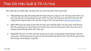 Proprietary & Confidential
Theo Dõi Hiệu Suất & Tối Ưu Hoá
Khi muốn tối ưu chiến dịch, các bạn cần lưu ý tới mục đích chính của mình:
● Tăng lượng truy cập vào trang web: Để tăng lượng truy cập, bạn cần mở rộng cách nhắm mục
tiêu. Dựa vào lịch sử hoạt động của cách nhắm mục tiêu nào hiệu quả nhất để có thể chọn đối
tượng khách hàng tương tự như vậy. Bạn cũng có thể sử dụng Công cụ lập kế hoạch hiển thị
● Giảm CPA: Dựa vào dạng chuyển đổi nào hiệu quả nhất/sản phẩm nào bán chạy nhất để thay
đổi mẫu quảng cáo cho phù hợp với sản phẩm này. Loại bỏ những cách nhắm mục tiêu mà có
những chuyển đổi/sản phẩm kém hiệu quả
● Tăng CTR: Nếu bạn có nhiều click vào quảng cáo thu gọn nhưng người dùng không ấn tiếp vào
trang web, có thể quảng cáo thu gọn của bạn không đủ hấp dẫn/chi tiết. Thay đổi từ ngũ của bạn
để có lời gọi hành động rõ ràng hơn.
 