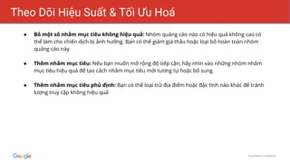 Proprietary & Confidential
Theo Dõi Hiệu Suất & Tối Ưu Hoá
● Bỏ một số nhắm mục tiêu không hiệu quả: Nhóm quảng cáo nào có hiệu quả không cao có
thể làm cho chiến dịch bị ảnh hưởng. Bạn có thể giảm giá thầu hoặc loại bỏ hoàn toàn nhóm
quảng cáo này
● Thêm nhắm mục tiêu: Nếu bạn muốn mở rộng độ tiếp cận, hãy nhìn vào những nhóm nhắm
mục tiêu hiệu quả để tạo cách nhắm mục tiêu mới tương tự hoặc bổ sung
● Thêm nhắm mục tiêu phủ định: Bạn có thể loại trừ địa điểm hoặc đặc tính nào khác để tránh
lượng truy cập không hiệu quả
 