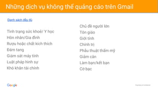 Proprietary & Confidential
Những dịch vụ không thể quảng cáo trên Gmail
Tình trạng sức khoẻ/ Y học
Hôn nhân/Gia đình
Rượu hoặc chất kích thích
Đám tang
Giám sát máy tính
Luật pháp hình sự
Khó khăn tài chính
Chủ đề người lớn
Tôn giáo
Giới tính
Chính trị
Phẫu thuật thẩm mỹ
Giảm cân
Làm bạn/kết bạn
Cờ bạc
Danh sách đầy đủ
 