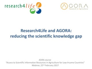 Research4Life	and	AGORA:	
reducing	the	scientific	knowledge	gap	
ASIRA	course	
“Access	to	Scientific	Information	Resources	in	Agriculture	for	Low-Income	Countries”
Webinar,	22nd February	2017
 
