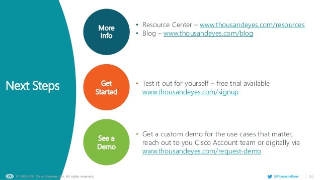 © 1992–2021 Cisco Systems, Inc. All rights reserved. 20
@ThousandEyes
Get
Started
More
Info
See a
Demo
• Test it out for yourself – free trial available
www.thousandeyes.com/signup
• Get a custom demo for the use cases that matter,
reach out to you Cisco Account team or digitally via
www.thousandeyes.com/request-demo
• Resource Center – www.thousandeyes.com/resources
• Blog – www.thousandeyes.com/blog
Next Steps
 