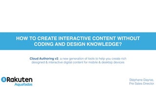 Cloud Authoring v2, a new generation of tools to help you create rich
designed & interactive digital content for mobile & desktop devices
HOW TO CREATE INTERACTIVE CONTENT WITHOUT
CODING AND DESIGN KNOWLEDGE?
Stéphane Dayras,
Pre Sales Director
 