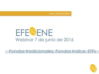 EFE&ENE
Webinar 7 de junio de 2016
ÁREA FINANCIERA
Fondos tradicionales, Fondos Indice, ETFs
 
