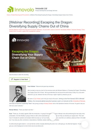 [Webinar Recording] Escaping the Dragon:
Diversifying Supply Chains Out of China
Elevator Network, Product Sourcing and Procurement, Webinars / 19 June 2020 / Leave a Comment / By Bradley Pallister / Business Strategy, China,
Supply Chain Innovation, supply chain management, webinar
Click the below to watch the recording
 Register to View Now!
Euan Pallister: “Welcome and good day everybody.
We’re excited to have you here for this exclusive event with Michael Wallace on “Escaping the Dragon: Diversifying
Your Supply Chain Out of China”. We’ve got attendees from all around the world tuning in today. So a very warm
welcome to you all, whatever the time of the day or night it might be, wherever you are.
My name is Euan Pallister and I’ll be your host for this event. Joining us live from Kansas USA is Michael
Wallace, the renowned global executive business coach, an instructor at the University of Kansas,
and CEO of Summit Leadership Team. Also joining us today is Bradley Pallister who is the Operations Director of Innovolo. It’s good to see you
both and a warm welcome. ”
Michael Wallace: ”Thank you! Glad to be here. ”
Euan: ”Thank you. So today’s agenda: After this introduction, I’m going to be handing you over to Michael, who will be delivering the main body of the
presentation. And then Bradley is going to follow on with a short presentation on how innovation can help you diversify your supply chain. Then we’ll
have 15 minutes for questions and answers before we wrap up. So if you have any questions you would like us to address, please put them in the Q&A
box. If you have any other comments or observations or feedback, please make use of the chatbox.
So while everyone gets locked in, I can see that the number of people attending this event, live, is still going up. So while that happens, I’m just going to
give you a bit of background on kind of who we are and what we do.
Innovolo Ltd
Product Development and Design Services
Home » Product Sourcing and Procurement » [Webinar Recording] Escaping the Dragon: Diversifying Supply Chains Out of China
 