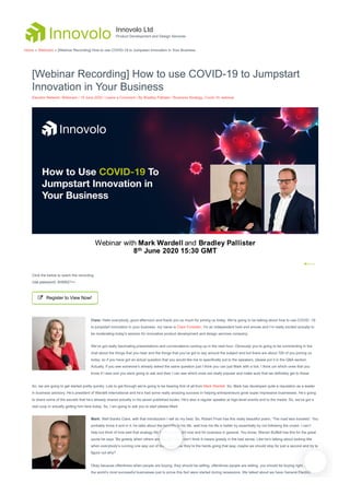 [Webinar Recording] How to use COVID-19 to Jumpstart
Innovation in Your Business
Elevator Network, Webinars / 10 June 2020 / Leave a Comment / By Bradley Pallister / Business Strategy, Covid-19, webinar
Click the below to watch the recording
Use password: 5H$6Q?++
 Register to View Now!
Clare: Hello everybody, good afternoon and thank you so much for joining us today. We’re going to be talking about how to use COVID -19
to jumpstart innovation in your business. my name is Clare Forestier, I’m an independent host and emcee and I’m really excited actually to
be moderating today’s session for innovative product development and design services company.
We’ve got really fascinating presentations and conversations coming up in the next hour. Obviously you’re going to be commenting in the
chat about the things that you hear and the things that you’ve got to say around the subject and but there are about 700 of you joining us
today, so if you have got an actual question that you would like me to specifically put to the speakers, please put it in the Q&A section.
Actually, if you see someone’s already asked the same question just I think you can just Mark with a tick, I think um which ones that you
know if I was one you were going to ask and then I can see which ones are really popular and make sure that we definitely get to those.
So, we are going to get started pretty quickly. Lots to get through we’re going to be hearing first of all from Mark Wardell. So, Mark has developed quite a reputation as a leader
in business advisory. He’s president of Wardell International and he’s had some really amazing success in helping entrepreneurs grow super impressive businesses. He’s going
to share some of the secrets that he’s already shared actually in his seven published books. He’s also a regular speaker at high-level events and to the media. So, we’ve got a
real coup in actually getting him here today. So, I am going to ask you to start please Mark.
Mark: Well thanks Clare, with that introduction I will do my best. So, Robert Frost has this really beautiful poem, ‘The road less traveled’. You
probably know it and in it, he talks about the benefits to his life, well how his life is better by essentially by not following the crowd. I can’t
help but think of how well that analogy fits for the time right now and for business in general. You know, Warren Buffett has this for the great
quote he says “Be greedy when others are fearful”. No, I don’t think it means greedy in the bad sense. Like he’s talking about looking like
when everybody’s running one way out of fear, you know they’re the herds going that way, maybe we should stop for just a second and try to
figure out why?
Okay because oftentimes when people are buying, they should be selling, oftentimes people are selling, you should be buying right. Many of
the world’s most successful businesses just to prove this fact were started during recessions. We talked about we have General Electric,
Innovolo Ltd
Product Development and Design Services
Home » Webinars » [Webinar Recording] How to use COVID-19 to Jumpstart Innovation in Your Business
 