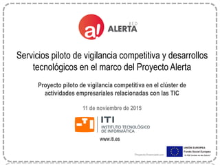 www.iti.es
Servicios piloto de vigilancia competitiva y desarrollos
tecnológicos en el marco del Proyecto Alerta
Proyecto piloto de vigilancia competitiva en el clúster de
actividades empresariales relacionadas con las TIC
11 de noviembre de 2015
Proyecto financiado por:
 