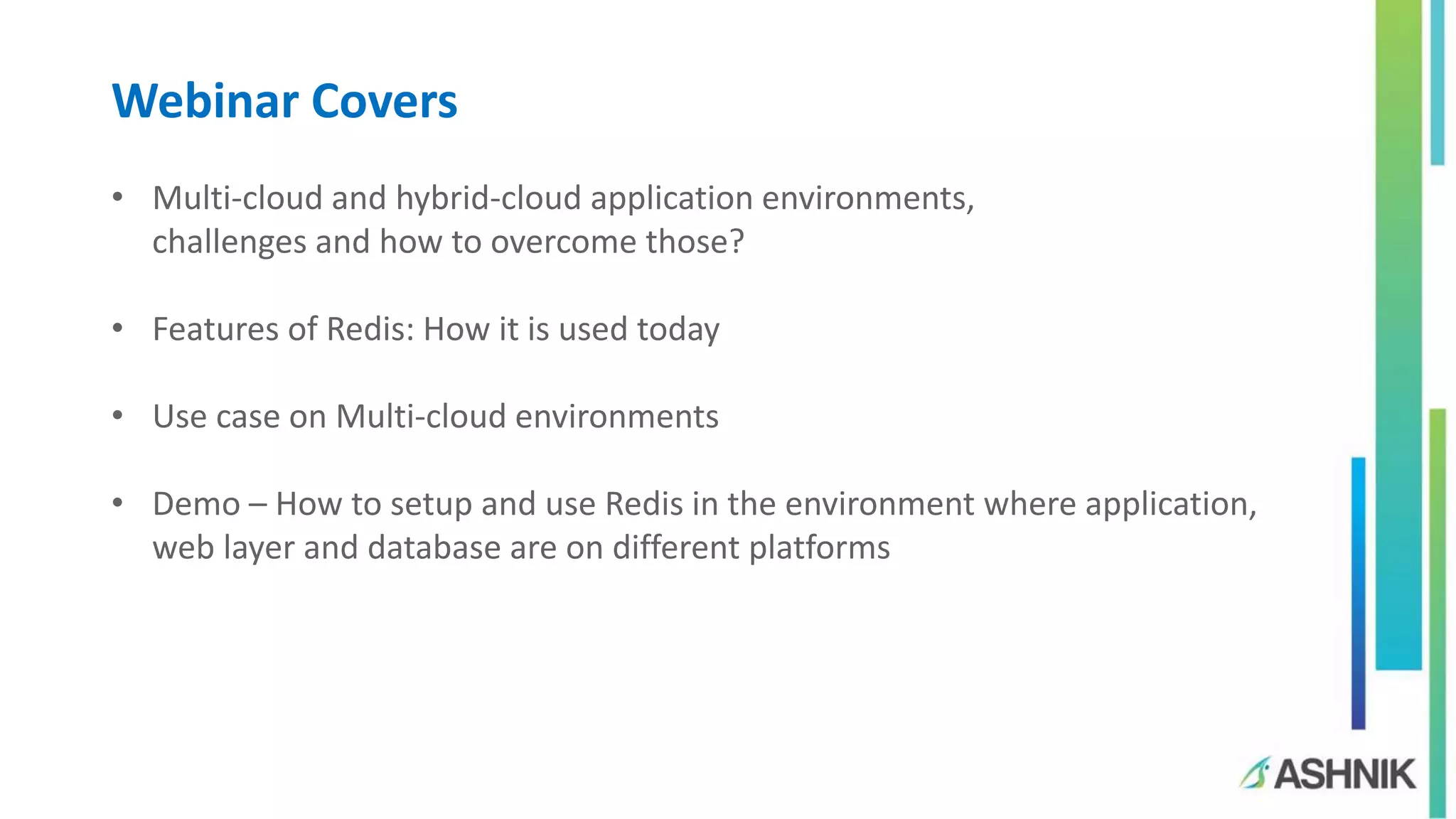Webinar Covers
• Multi-cloud and hybrid-cloud application environments,
challenges and how to overcome those?
• Features of Redis: How it is used today
• Use case on Multi-cloud environments
• Demo – How to setup and use Redis in the environment where application,
web layer and database are on different platforms