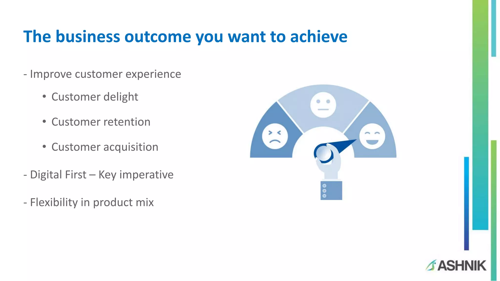The business outcome you want to achieve
- Improve customer experience
• Customer delight
• Customer retention
• Customer acquisition
- Digital First – Key imperative
- Flexibility in product mix