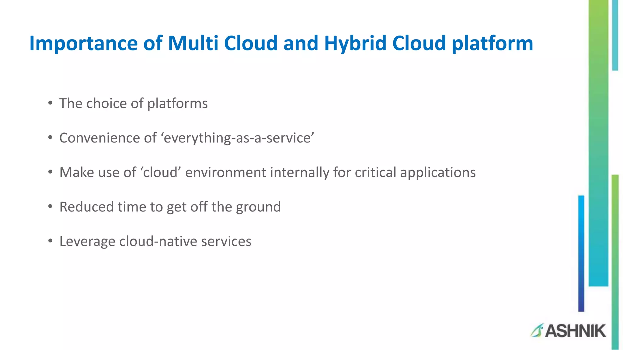 Importance of Multi Cloud and Hybrid Cloud platform
• The choice of platforms
• Convenience of ‘everything-as-a-service’
• Make use of ‘cloud’ environment internally for critical applications
• Reduced time to get off the ground
• Leverage cloud-native services