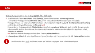 AGB
17.12.202016
 Einbeziehung von AGB in den Vertrag (§§ 305, 305a BGB) [2/2]:
• AGB werden nur dann Bestandteil eines Vertrags, wenn der Verwender bei Vertragsschluss
1. die andere Vertragspartei ausdrücklich oder, wenn ein ausdrücklicher Hinweis wegen der Art des
Vertragsschlusses nur unter unverhältnismäßigen Schwierigkeiten möglich ist, durch deutlich sichtbaren Aushang
am Orte des Vertragsschlusses auf sie hinweist und
2. der anderen Vertragspartei die Möglichkeit verschafft, in zumutbarer Weise, die auch eine für den Verwender
erkennbare körperliche Behinderung der anderen Vertragspartei angemessen berücksichtigt, von ihrem Inhalt
Kenntnis zu nehmen,
und wenn die andere Vertragspartei mit ihrer Geltung einverstanden ist.
• in besonderen Fällen (z.B. beim Abschluss von Strom-Verträgen o.ä.) kann auch von Nr. 1 & 2 abgewichen werden
Einverständnis muss nicht ausdrücklich oder gar schriftlich erfolgen, auch konkludent möglich
E-Commerce-Recht: Das müssen Sie wissen über Vertragsschluss, AGB, Gewährleistung und Widerrufsrecht
 
