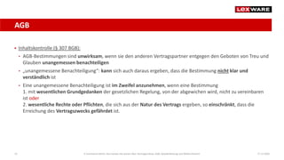 AGB
17.12.202019
 Inhaltskontrolle (§ 307 BGB):
• AGB-Bestimmungen sind unwirksam, wenn sie den anderen Vertragspartner entgegen den Geboten von Treu und
Glauben unangemessen benachteiligen
• „unangemessene Benachteiligung“: kann sich auch daraus ergeben, dass die Bestimmung nicht klar und
verständlich ist
• Eine unangemessene Benachteiligung ist im Zweifel anzunehmen, wenn eine Bestimmung
1. mit wesentlichen Grundgedanken der gesetzlichen Regelung, von der abgewichen wird, nicht zu vereinbaren
ist oder
2. wesentliche Rechte oder Pflichten, die sich aus der Natur des Vertrags ergeben, so einschränkt, dass die
Erreichung des Vertragszwecks gefährdet ist.
E-Commerce-Recht: Das müssen Sie wissen über Vertragsschluss, AGB, Gewährleistung und Widerrufsrecht
 