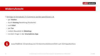 Widerrufsrecht
17.12.202025
 Verträge im Fernabsatz / E-Commerce werden geschlossen z.B.
• per Telefon
• durch Katalog-Bestellung (Postkarte)
• via E-Mail
• per Fax
• mittels Mausklick im Webshop
• mit dem Finger in der Smartphone-App
ausschließliche Verwendung von Fernkommunikationsmitteln zum Vertragsabschluss
E-Commerce-Recht: Das müssen Sie wissen über Vertragsschluss, AGB, Gewährleistung und Widerrufsrecht
 