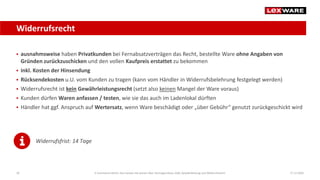 Widerrufsrecht
17.12.202026
 ausnahmsweise haben Privatkunden bei Fernabsatzverträgen das Recht, bestellte Ware ohne Angaben von
Gründen zurückzuschicken und den vollen Kaufpreis erstattet zu bekommen
 inkl. Kosten der Hinsendung
 Rücksendekosten u.U. vom Kunden zu tragen (kann vom Händler in Widerrufsbelehrung festgelegt werden)
 Widerrufsrecht ist kein Gewährleistungsrecht (setzt also keinen Mangel der Ware voraus)
 Kunden dürfen Waren anfassen / testen, wie sie das auch im Ladenlokal dürften
 Händler hat ggf. Anspruch auf Wertersatz, wenn Ware beschädigt oder „über Gebühr“ genutzt zurückgeschickt wird
Widerrufsfrist: 14 Tage
E-Commerce-Recht: Das müssen Sie wissen über Vertragsschluss, AGB, Gewährleistung und Widerrufsrecht
 