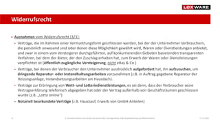 Widerrufsrecht
17.12.202031
 Ausnahmen vom Widerrufsrecht [3/3]:
• Verträge, die im Rahmen einer Vermarktungsform geschlossen werden, bei der der Unternehmer Verbrauchern,
die persönlich anwesend sind oder denen diese Möglichkeit gewährt wird, Waren oder Dienstleistungen anbietet,
und zwar in einem vom Versteigerer durchgeführten, auf konkurrierenden Geboten basierenden transparenten
Verfahren, bei dem der Bieter, der den Zuschlag erhalten hat, zum Erwerb der Waren oder Dienstleistungen
verpflichtet ist (öffentlich zugängliche Versteigerung, nicht eBay & Co.)
• Verträge, bei denen der Verbraucher den Unternehmer ausdrücklich aufgefordert hat, ihn aufzusuchen, um
dringende Reparatur- oder Instandhaltungsarbeiten vorzunehmen (z.B. in Auftrag gegebene Reparatur der
Heizungsanlage, Instandsetzungsarbeiten am Hausdach).
• Verträge zur Erbringung von Wett- und Lotteriedienstleistungen, es sei denn, dass der Verbraucher seine
Vertragserklärung telefonisch abgegeben hat oder der Vertrag außerhalb von Geschäftsräumen geschlossen
wurde (z.B. „Lotto online“)
• Notariell beurkundete Verträge (z.B. Hauskauf, Erwerb von GmbH-Anteilen)
E-Commerce-Recht: Das müssen Sie wissen über Vertragsschluss, AGB, Gewährleistung und Widerrufsrecht
 
