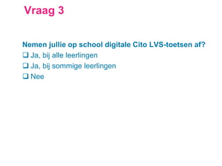 Vraag 3
Nemen jullie op school digitale Cito LVS-toetsen af?
 Ja, bij alle leerlingen
 Ja, bij sommige leerlingen
 Nee
 