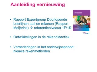 Aanleiding vernieuwing
• Rapport Expertgroep Doorlopende
Leerlijnen taal en rekenen (Rapport
Meijerink)  referentieniveaus 1F/1S
• Ontwikkelingen in de rekendidactiek
• Veranderingen in het onderwijsaanbod:
nieuwe rekenmethoden
 