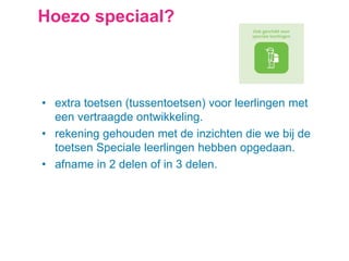 Hoezo speciaal?
• extra toetsen (tussentoetsen) voor leerlingen met
een vertraagde ontwikkeling.
• rekening gehouden met de inzichten die we bij de
toetsen Speciale leerlingen hebben opgedaan.
• afname in 2 delen of in 3 delen.
 