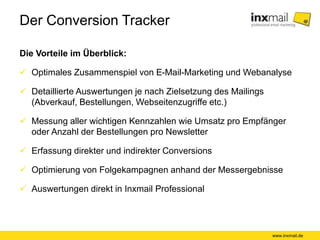Der Conversion Tracker
Die Vorteile im Überblick:
www.inxmail.de
 Optimales Zusammenspiel von E-Mail-Marketing und Webanalyse
 Detaillierte Auswertungen je nach Zielsetzung des Mailings
(Abverkauf, Bestellungen, Webseitenzugriffe etc.)
 Messung aller wichtigen Kennzahlen wie Umsatz pro Empfänger
oder Anzahl der Bestellungen pro Newsletter
 Erfassung direkter und indirekter Conversions
 Optimierung von Folgekampagnen anhand der Messergebnisse
 Auswertungen direkt in Inxmail Professional
 