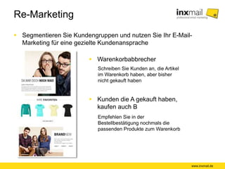 Re-Marketing
 Segmentieren Sie Kundengruppen und nutzen Sie Ihr E-Mail-
Marketing für eine gezielte Kundenansprache
 Warenkorbabbrecher
www.inxmail.de
Schreiben Sie Kunden an, die Artikel
im Warenkorb haben, aber bisher
nicht gekauft haben
 Kunden die A gekauft haben,
kaufen auch B
Empfehlen Sie in der
Bestellbestätigung nochmals die
passenden Produkte zum Warenkorb
 