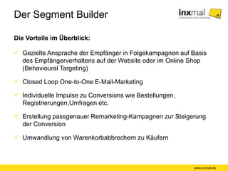 Der Segment Builder
Die Vorteile im Überblick:
www.inxmail.de
 Gezielte Ansprache der Empfänger in Folgekampagnen auf Basis
des Empfängerverhaltens auf der Website oder im Online Shop
(Behavioural Targeting)
 Closed Loop One-to-One E-Mail-Marketing
 Individuelle Impulse zu Conversions wie Bestellungen,
Registrierungen,Umfragen etc.
 Erstellung passgenauer Remarketing-Kampagnen zur Steigerung
der Conversion
 Umwandlung von Warenkorbabbrechern zu Käufern
 