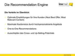 Die Recommendation Engine
Die Vorteile im Überblick:
www.inxmail.de
 Optimale Empfehlungen für Ihre Kunden (Next Best Offer, Most
Relevant Content)
 Maximale Kaufanreize durch hochpersonalisierte Angebote
 One-to-One Recommendations
 Ausschöpfen des Cross- und Up-Selling-Potentials
 