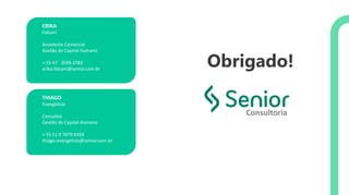 ERIKA
Falconi
Assistente Comercial
Gestão do Capital Humano
+ 55 47 3039.3783
erika.falconi@senior.com.br
THIAGO
Evangelista
Consultor
Gestão do Capital Humano
+ 55 11 9 7079.6559
thiago.evangelista@senior.com.br
Consultoria
Obrigado!
 