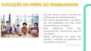 EVOLUÇÃO DO PERFIL DO TRABALHADOR
• 50% do mercado atual é formado por
profissionais da chamada Geração Y;
• 63% desses representantes, consideram
que suas habilidades não estão sendo
desenvolvidas por completo;
• Faixa profissional busca mais
monitoramento e atenção por parte de
seus líderes;
• Gestão participativa que ajude esta
geração a entender os propósitos do
seu trabalho é essencial;
The Millennial Survey 2016 - Deloitte
 