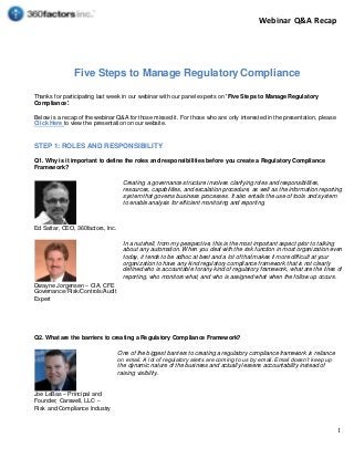 Webinar Q&A Recap
1
Five Steps to Manage Regulatory Compliance
Thanks for participating last week in our webinar with our panel experts on 'Five Steps to Manage Regulatory
Compliance'.
Below is a recap of the webinar Q&A for those missed it. For those who are only interested in the presentation, please
Click Here to view the presentation on our website.
STEP 1: ROLES AND RESPONSIBILITY
Q1. Why is it important to define the roles and responsibilities before you create a Regulatory Compliance
Framework?
Ed Sattar, CEO, 360factors, Inc.
Creating a governance structure involves clarifying roles and responsibilities,
resources, capabilities, and escalation procedure, as well as the information reporting
system that governs business processes. It also entails the use of tools andsystem
to enable analysis for efficient monitoring and reporting.
Dwayne Jorgensen – CIA, CFE
Governance/Risk/Controls/Audit
Expert
In a nutshell, from my perspective, this is the most important aspect prior to talking
about any automation. When you deal with the risk function in most organization even
today, it tends tobe adhoc at best and a lot of that makes it more difficult at your
organization to have any kind regulatory compliance framework that is not clearly
defined who is accountable for any kind of regulatory framework, what are the lines of
reporting, who monitors what, and who is assigned what when the follow up occurs.
Q2. What are the barriers to creating a Regulatory Compliance Framework?
Joe LeBas – Principal and
Founder, Carswell, LLC –
Risk and Compliance Industry
One of the biggest barriers to creating a regulatory compliance framework is reliance
on email. A lot of regulatory alerts arecomingto us by email. Email doesn’t keep up
the dynamic nature of the business and actually lessens accountability instead of
raising visibility.
 