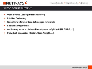 www.netways.de // blog.netways.de // @netways
We love Open Source
WIESO DEN RT NUTZEN?
￭ Open Source Lösung (Lizenkostenfrei)
￭ Intuitive Bedienung
￭ Keine tiefgreifenden User-Schulungen notwendig
￭ Flexibel konfigurierbar
￭ Anbindung an verschiedene Fremdsystem möglich (CRM, CMDB, …)
￭ Individuell anpassbar (Design, User-Ansicht, …)
 