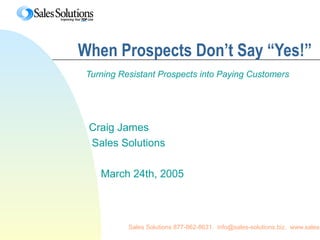 Sales Solutions 877-862-8631. info@sales-solutions.biz. www.sales-
When Prospects Don’t Say “Yes!”
Turning Resistant Prospects into Paying Customers
Craig James
Sales Solutions
March 24th, 2005
 