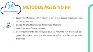 MÉTODOS ÁGEIS NO RH
} Equipe multifuncional. Deve possuir todas as habilidades necessárias para
concluir suas tarefas
} Divisão dos projetos em ciclos, denominado de sprints
} Cerimônias especificas de execução
} O acompanhamento das atividades deve ser realizado com frequência pelo
gestor do projeto, para que ele possa identificar e solucionar possíveis
problemas
RH utilizando Ágil
 