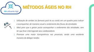 MÉTODOS ÁGEIS NO RH
} Utilização de cartões (os famosos post-its ou cards) em um quadro para indicar
e acompanhar, de maneira visual o andamento dos fluxos de atividades
} Ideal para que o gestor possa acompanhar o andamento das atividades, sem
ter que ficar interrogando seus colaboradores
} Promove uma maior transparência nos processos, sendo uma excelente
maneira de delegar tarefas
RH utilizando Ágil
 