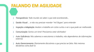 FALANDO EM AGILIDADE
} Transparência: Todo mundo vai saber o que está acontecendo...
} Gestão Visual: ... e não vou precisar mandar “mil Skypes” para entender
} Inspeção e Adaptação: Avaliar o trabalho em ciclos curtos e ver o que pode ser melhorado
} Comunicação: Somos um time! Precisamos estar alinhados!
} Auto-Suficiência: Nós sabemos e executamos o trabalho, não dependemos de informações
externas
} Auto-Gerenciamento: Diariamente discutimos o que precisa ser feito. Nós mesmos
decidimos como fazê-lo
 