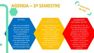 AGENDA – 2º SEMESTRE
RH ÁGIL DESIGN
THINKING NO RH
QUEBRANDO
AS CAIXAS DO RH
Usar uma mentalidade
ágil fornece estrutura
para que o RH suporte
toda a volatilidade e
mobilidade de
informações, pessoas e
ambientes, dentro de
uma organização. Deixa
de ser uma área de
controle e passa a ser
uma área que gera valor.
O Design Thinking é uma
abordagem para
desenhar, projetar e gerar
ideias que sejam
relevantes para alguém.
Use uma abordagem
empática, colaborativa e
multidisciplinar, na
solução dos problemas e
no desenvolvimento de
projetos.
A reinvenção do RH, um
novo olhar para a estrutura
de Gestão de Pessoas
focando em Resultados,
Agilidade e na Experiência
do colaborador. Quebre as
caixas que setorizam e
engessam a área e
transforme o RH na ponte
entre o mundo de
inovações e as pessoas
que podem fazê-lo
acontecer.
 