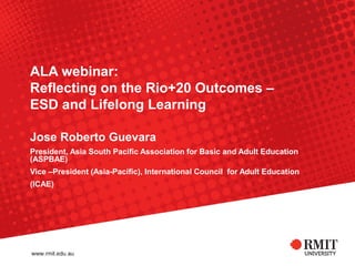 ALA webinar:
Reflecting on the Rio+20 Outcomes –
ESD and Lifelong Learning

Jose Roberto Guevara
President, Asia South Pacific Association for Basic and Adult Education
(ASPBAE)
Vice –President (Asia-Pacific), International Council for Adult Education
(ICAE)
 