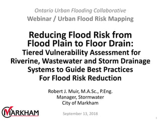 Ontario Urban Flooding Collaborative
Webinar / Urban Flood Risk Mapping
Reducing Flood Risk from
Flood Plain to Floor Drain:
Tiered Vulnerability Assessment for
Riverine, Wastewater and Storm Drainage
Systems to Guide Best Practices
For Flood Risk Reduction
Robert J. Muir, M.A.Sc., P.Eng.
Manager, Stormwater
City of Markham
September 13, 2018
1
 