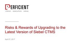 Risks & Rewards of Upgrading to the
Latest Version of Siebel CTMS
April 27, 2017
 