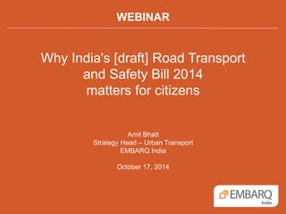 WEBINAR 
Why India's [draft] Road Transport 
and Safety Bill 2014 
matters for citizens 
Amit Bhatt 
Strategy Head – Urban Transport 
EMBARQ India 
October 17, 2014 
 