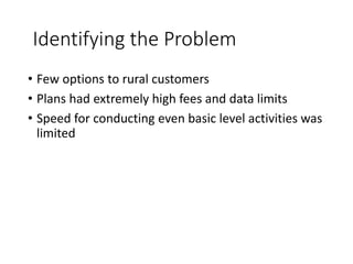 Identifying the Problem
• Few options to rural customers
• Plans had extremely high fees and data limits
• Speed for conducting even basic level activities was
limited
 