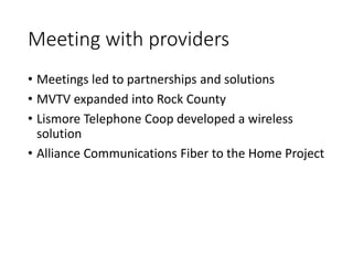 Meeting with providers
• Meetings led to partnerships and solutions
• MVTV expanded into Rock County
• Lismore Telephone Coop developed a wireless
solution
• Alliance Communications Fiber to the Home Project
 